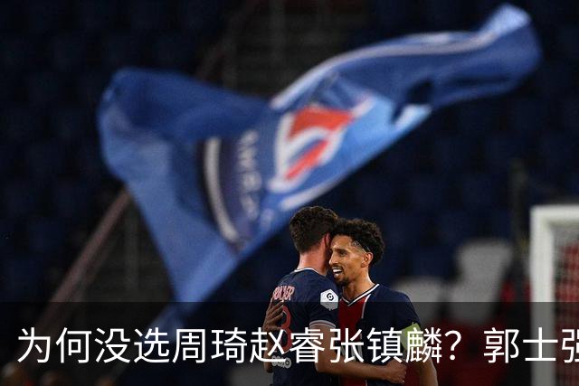 为何没选周琦赵睿张镇麟？郭士强说得很直白，太务实了，好样的！
