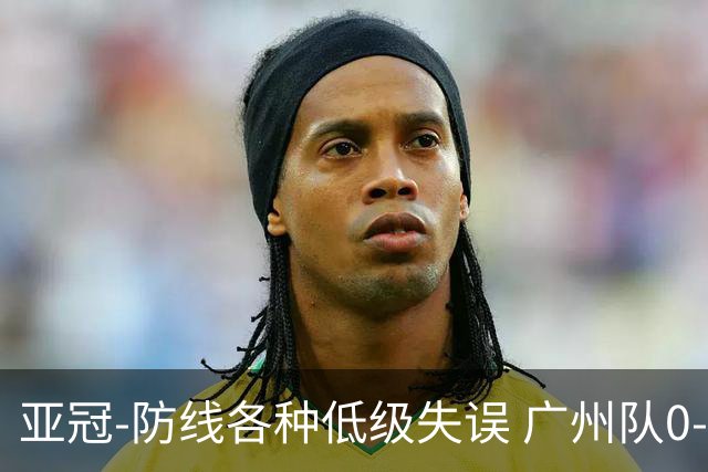 亚冠-防线各种低级失误 广州队0-5大阪樱花五连败